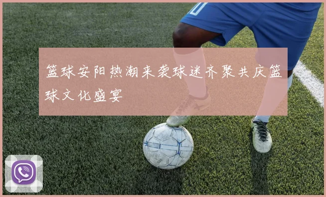 篮球安阳热潮来袭球迷齐聚共庆篮球文化盛宴
