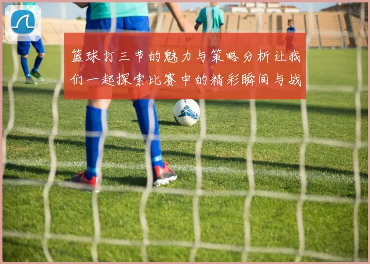 篮球打三节的魅力与策略分析让我们一起探索比赛中的精彩瞬间与战术运用