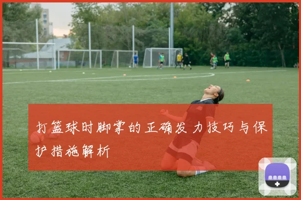 打篮球时脚掌的正确发力技巧与保护措施解析