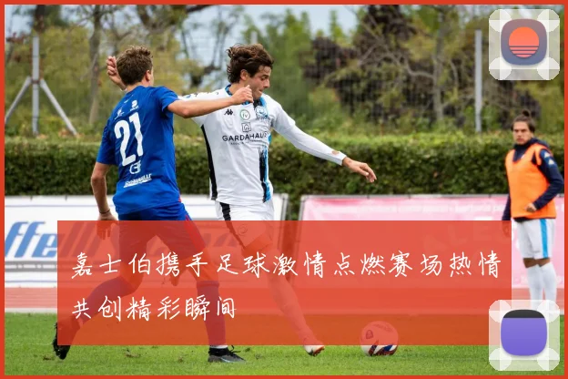 嘉士伯携手足球激情点燃赛场热情共创精彩瞬间