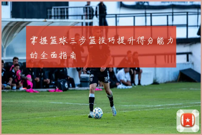 掌握篮球三步篮技巧提升得分能力的全面指南